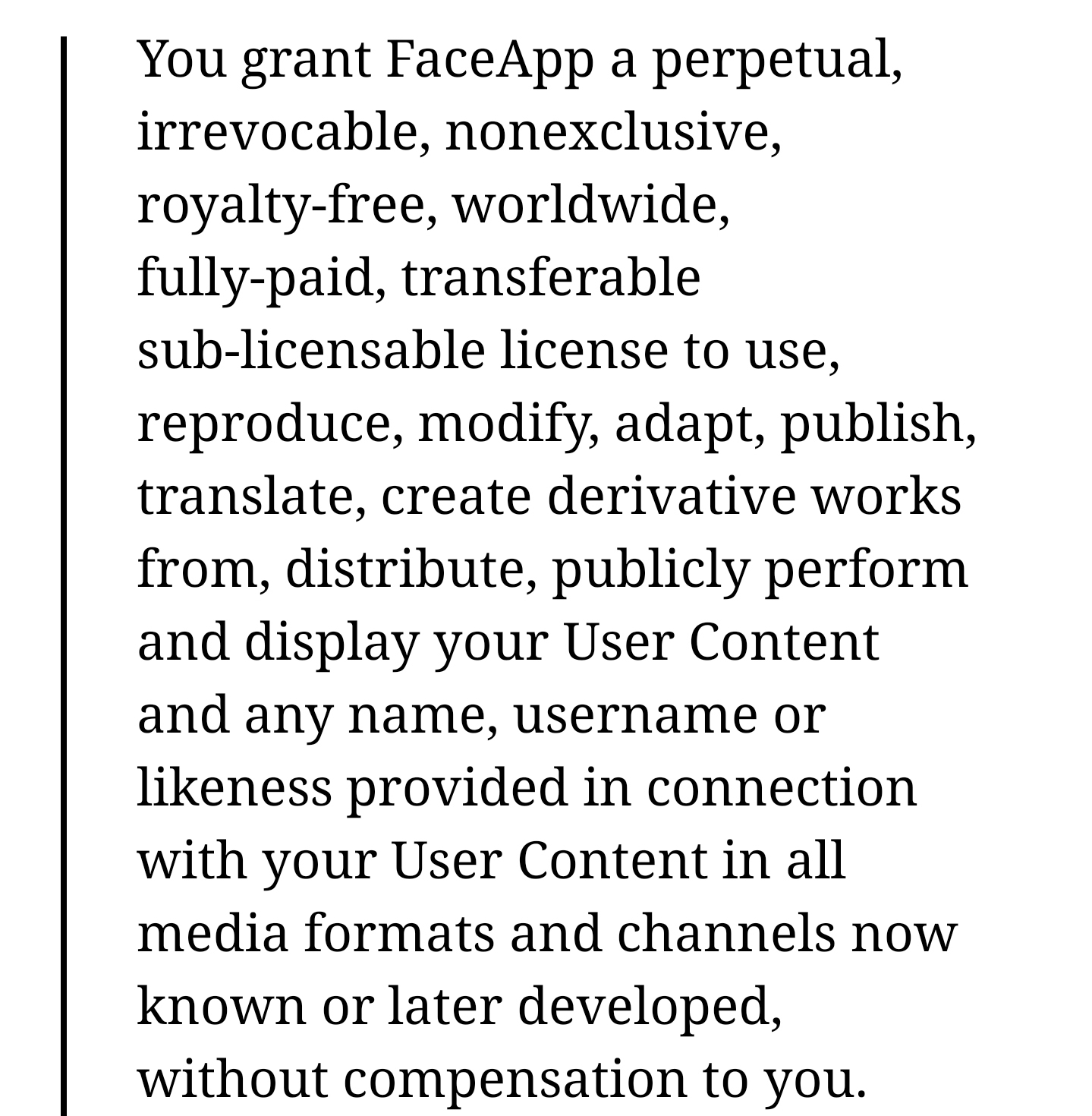You grant Face App a perpetual, irrevocable, nonexclusive, royaltyfree, worldwide, fullypaid, transferable sublicensable license to use, reproduce, modify, adapt, publish, translate, create derivative works from, distribute, publicly perform and display…
