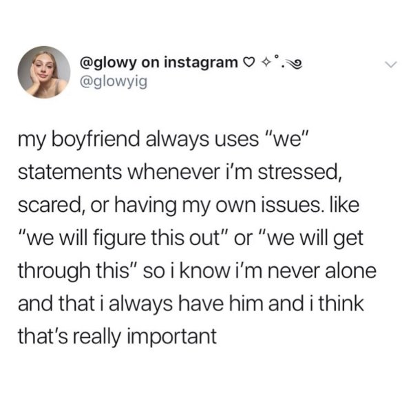 document - . on instagram my boyfriend always uses "we" statements whenever i'm stressed, scared, or having my own issues. "we will figure this out" or "we will get through this" so i know i'm never alone and that i always have him and i think that's real
