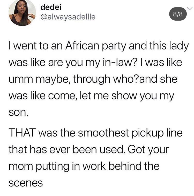 angle - dedei 88 Twent to an African party and this lady was are you my inlaw? I was umm maybe, through who?and she was come, let me show you my son. That was the smoothest pickup line that has ever been used. Got your mom putting in work behind the scene