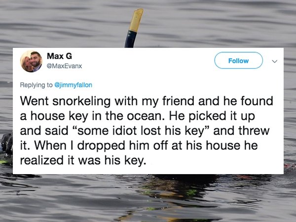 water resources - Max G Went snorkeling with my friend and he found a house key in the ocean. He picked it up and said "some idiot lost his key" and threw it. When I dropped him off at his house he realized it was his key.