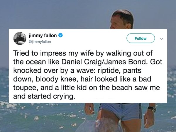 water - jimmy fallon Tried to impress my wife by walking out of the ocean Daniel CraigJames Bond. Got knocked over by a wave riptide, pants down, bloody knee, hair looked a bad toupee, and a little kid on the beach saw me and started crying.