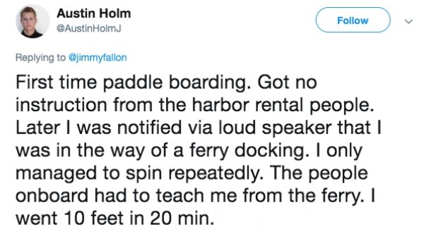 Austin Holm Holmu First time paddle boarding. Got no instruction from the harbor rental people. Later I was notified via loud speaker that I was in the way of a ferry docking. I only managed to spin repeatedly. The people onboard had to teach me from the…