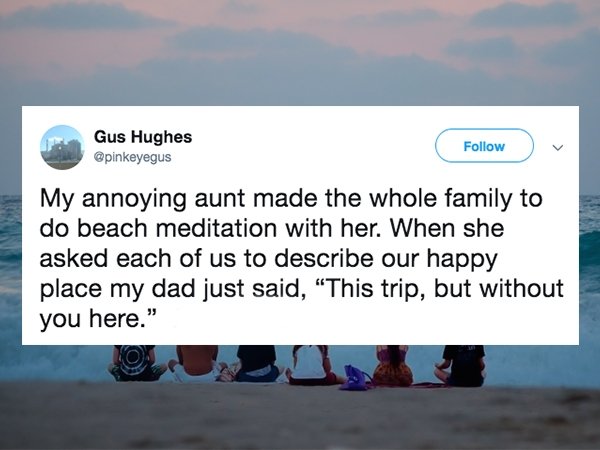 water resources - Gus Hughes v My annoying aunt made the whole family to do beach meditation with her. When she asked each of us to describe our happy place my dad just said, This trip, but without you here."