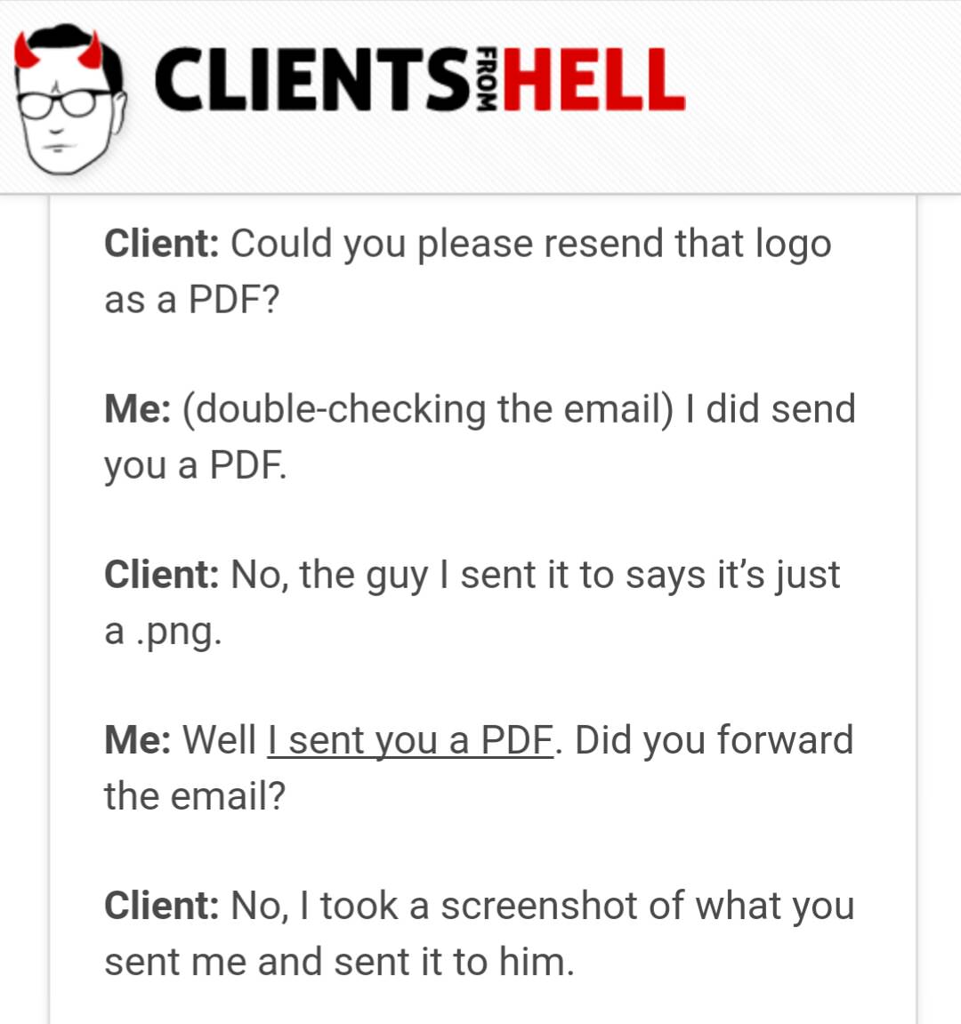 client - Clientsihell From Client Could you please resend that logo as a Pdf? Me doublechecking the email I did send you a Pdf. Client No, the guy I sent it to says it's just a .png. Me Well I sent you a Pdf. Did you forward the email? Client No, I took a