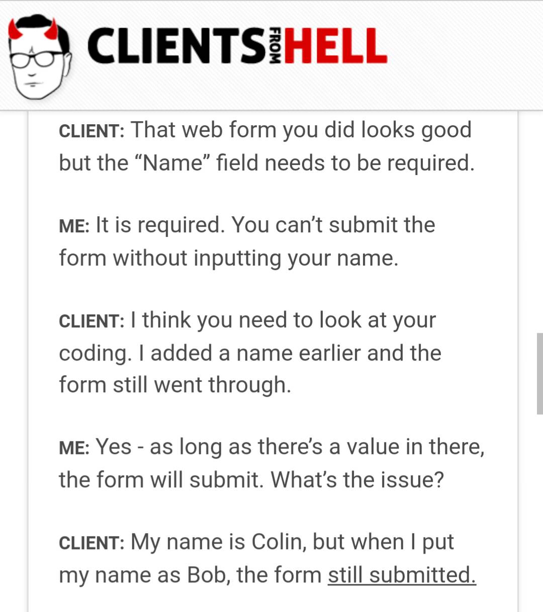 document - Clientsihell From Client That web form you did looks good but the Name field needs to be required. Me It is required. You can't submit the form without inputting your name. Client I think you need to look at your coding. I added a name earlier 