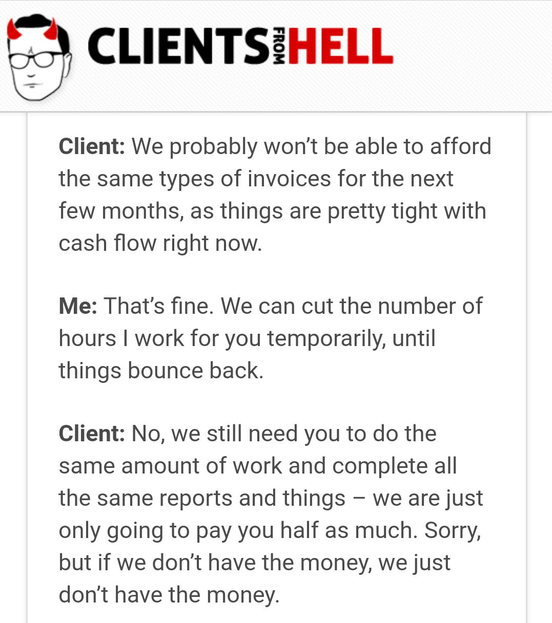 clients from hell - O Clientsihell From Client We probably won't be able to afford the same types of invoices for the next few months, as things are pretty tight with cash flow right now. Me That's fine. We can cut the number of hours I work for you tempo