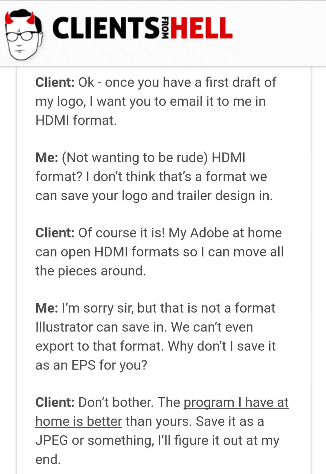 document - Clientsihell From Client Ok once you have a first draft of my logo, I want you to email it to me in Hdmi format. Me Not wanting to be rude Hdmi format? I don't think that's a format we can save your logo and trailer design in. Client Of course 