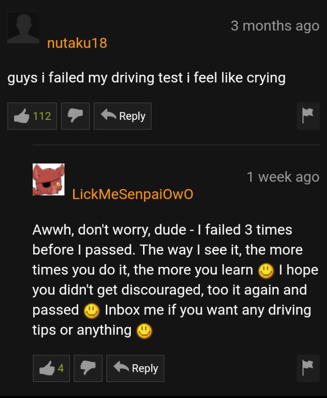 pornhub community - 3 months ago nutaku18 guys i failed my driving test i feel crying 1127 1 week ago LickMeSenpaiowo Awwh, don't worry, dude I failed 3 times before I passed. The way I see it, the more times you do it, the more you learn I hope you didn'