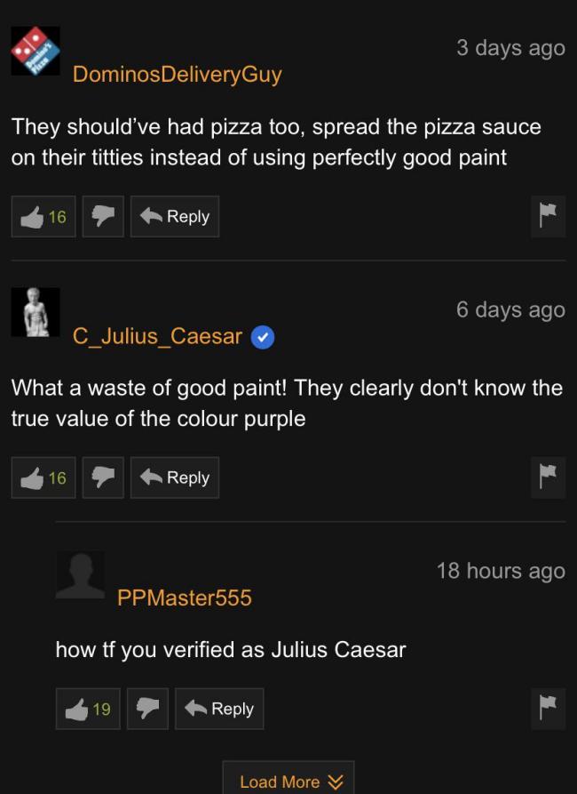 screenshot - 3 days ago Dominos DeliveryGuy They should've had pizza too, spread the pizza sauce on their titties instead of using perfectly good paint 6 days ago C_Julius Caesar What a waste of good paint! They clearly don't know the true value of the co