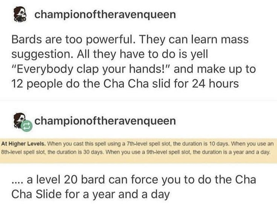 cha cha slide - A championoftheravenqueen Bards are too powerful. They can learn mass suggestion. All they have to do is yell "Everybody clap your hands!" and make up to 12 people do the Cha Cha slid for 24 hours championoftheravenqueen At Higher Levels. 