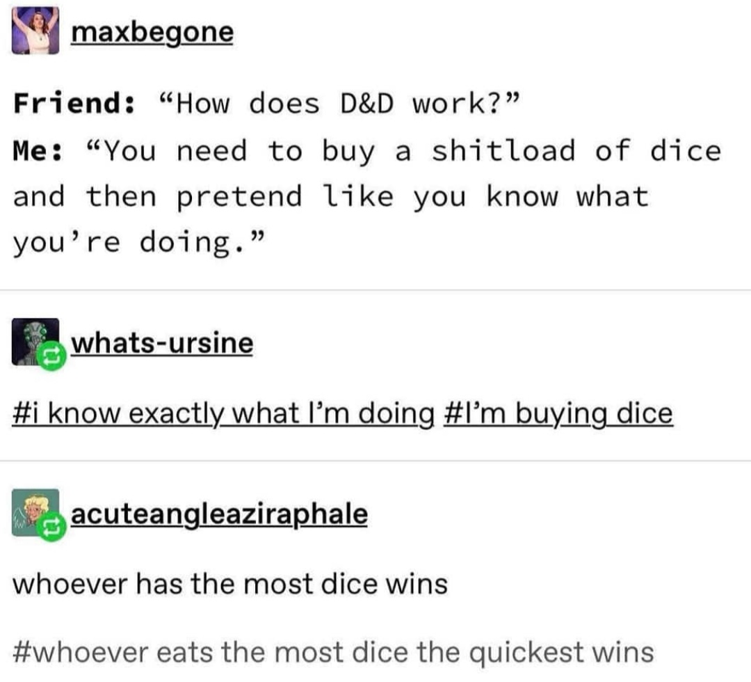 document - maxbegone Friend How does D&D work? Me "You need to buy a shitload of dice and then pretend you know what you're doing." whatsursine know exactly what I'm doing 'm buying dice acuteangleaziraphale whoever has the most dice wins eats the most di