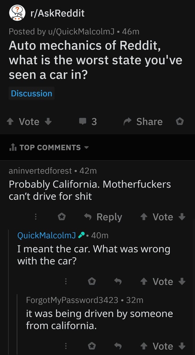 screenshot - rAskReddit Posted by uQuickMalcolmJ 46m Auto mechanics of Reddit, what is the worst state you've seen a car in? Discussion Vote 3 1. Top aninvertedforest 42m Probably California. Motherfuckers can't drive for shit 1 Vote QuickMalcolm 2.40m I 