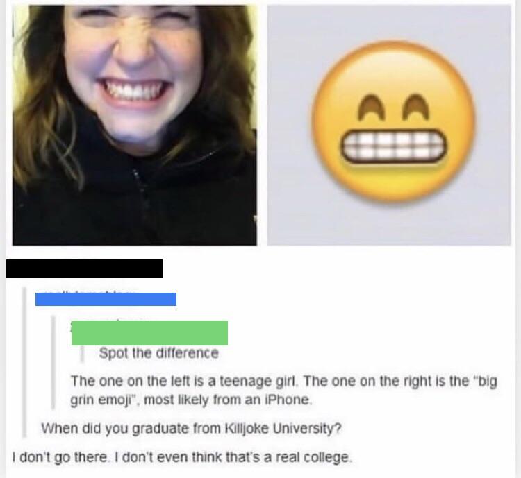 killjoke university - Aa Spot the difference The one on the left is a teenage girl. The one on the right is the "big grin emoji". most ly from an iPhone. When did you graduate from Killjoke University? I don't go there. I don't even think that's a real co