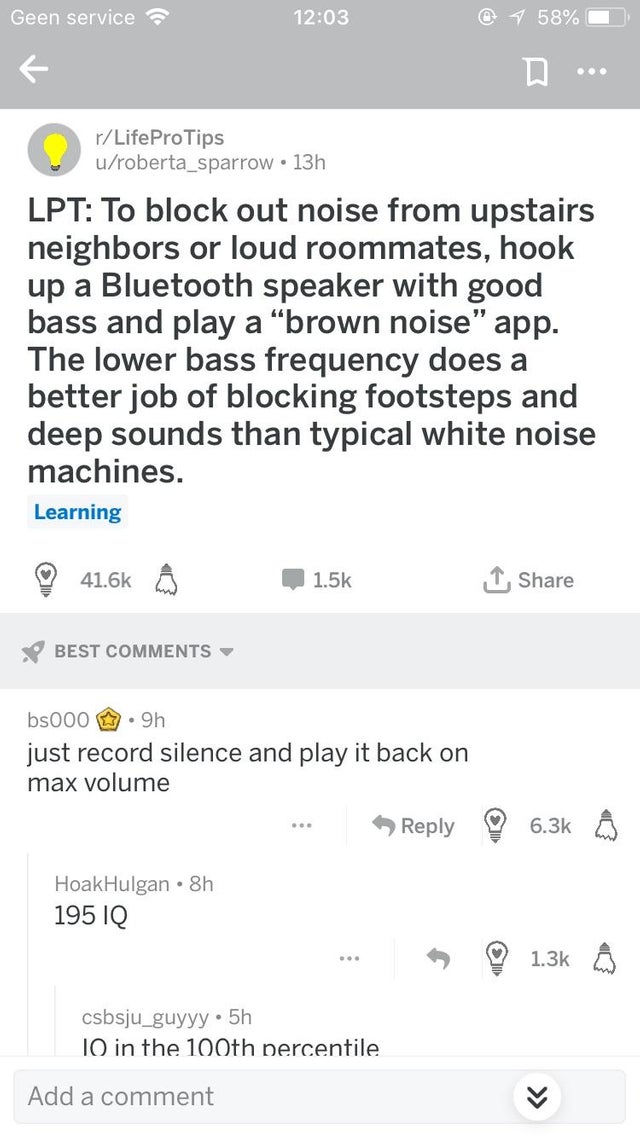 screenshot - Geen service @ 1 58% rLifeProTips uroberta_sparrow 13h Lpt To block out noise from upstairs neighbors or loud roommates, hook up a Bluetooth speaker with good bass and play a "brown noise" app. The lower bass frequency does a better job of bl