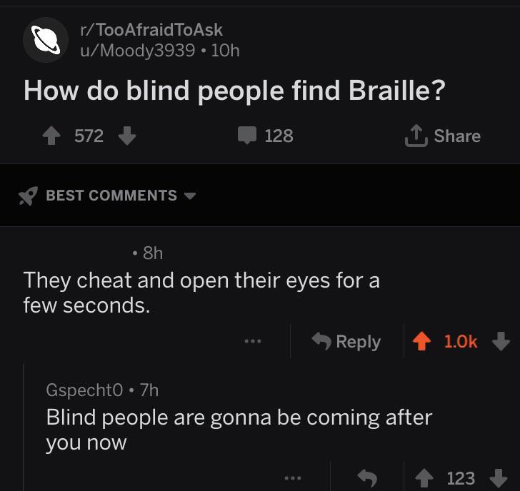 screenshot - rTooAfraidToAsk uMoody3939.10h How do blind people find Braille? 572 1 128 Best 8h They cheat and open their eyes for a few seconds. Gspechto 7h Blind people are gonna be coming after you now 123