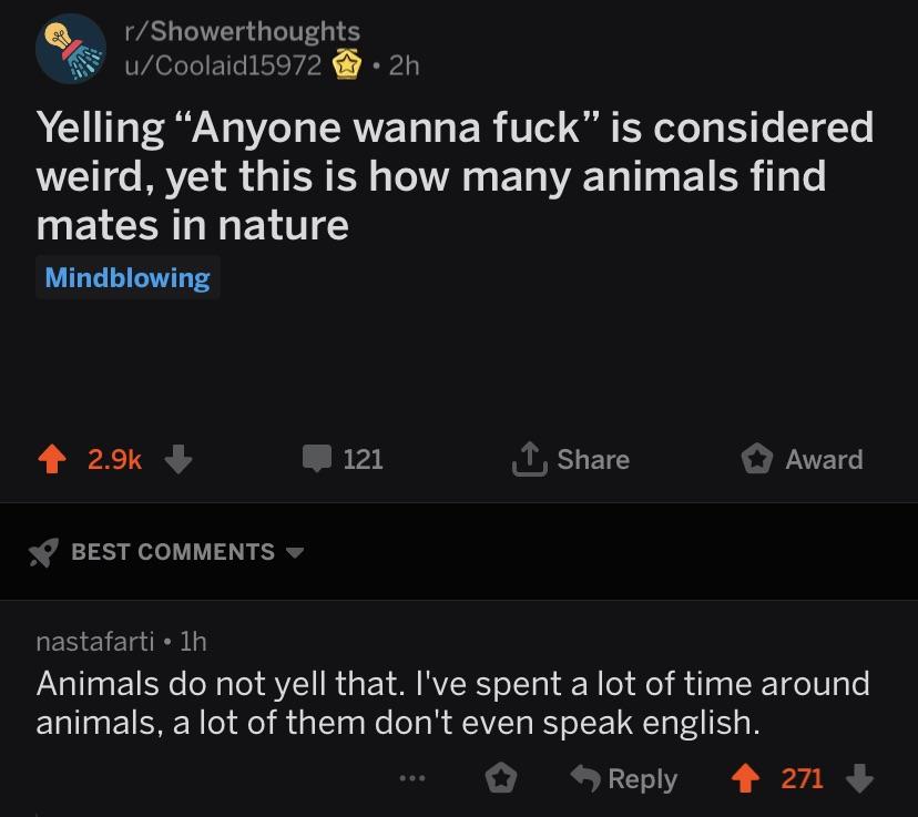 screenshot - rShowerthoughts uCoolaid15972 2h Yelling Anyone wanna fuck" is considered weird, yet this is how many animals find mates in nature Mindblowing 121 Award Best nastafarti 1h Animals do not yell that. I've spent a lot of time around animals, a l