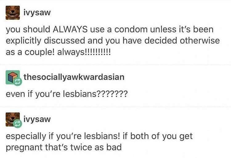 document - ivysaw you should Always use a condom unless it's been explicitly discussed and you have decided otherwise as a couple! always!!!!!!!!!! thesociallyawkwardasian even if you're lesbians??????? ivysaw especially if you're lesbians! if both of you