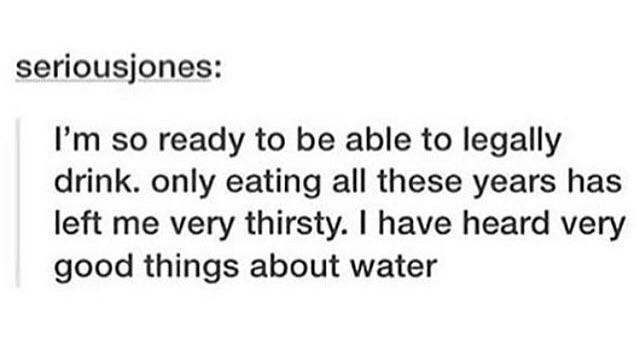 lyrics - seriousjones I'm so ready to be able to legally drink. only eating all these years has left me very thirsty. I have heard very good things about water