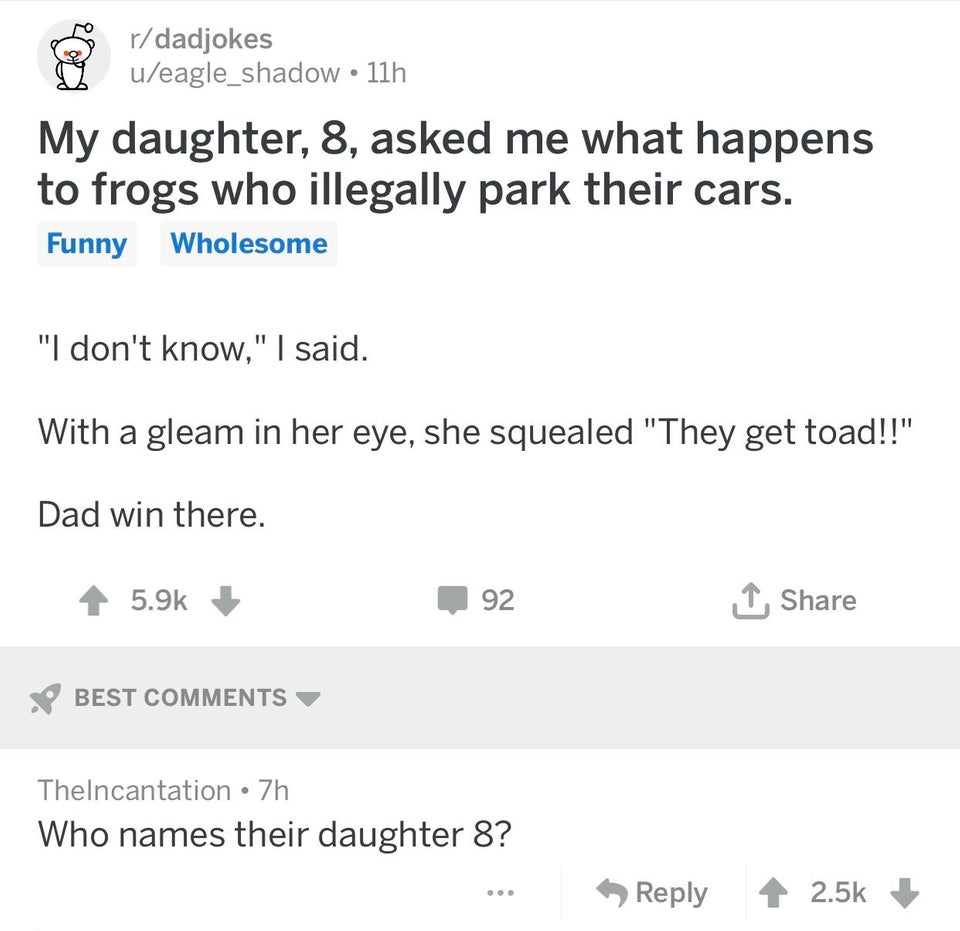 document - rdadjokes ueagle_shadow 11h My daughter, 8, asked me what happens to frogs who illegally park their cars. Funny Wholesome "I don't know," I said. With a gleam in her eye, she squealed "They get toad!!" Dad win there. 92 1 Best Thelncantation 7h