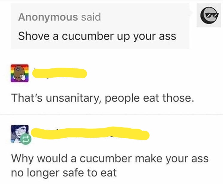 angle - Anonymous said Shove a cucumber up your ass That's unsanitary, people eat those. Why would a cucumber make your ass no longer safe to eat