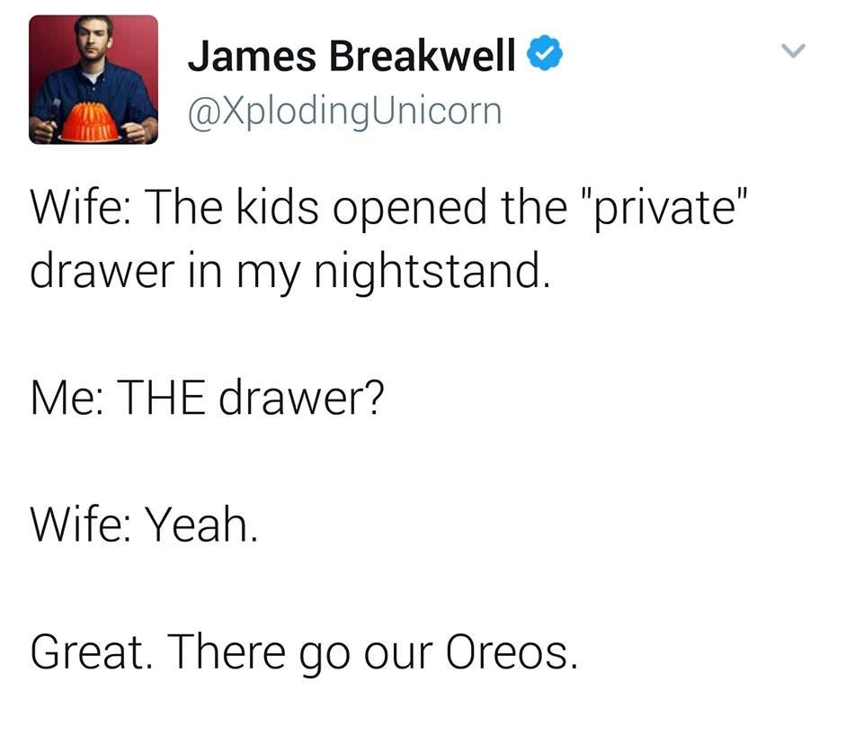 angle - James Breakwell Wife The kids opened the "private" drawer in my nightstand. Me The drawer? Wife Yeah. Great. There go our Oreos.