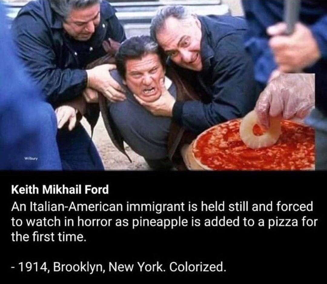 Meme - Keith Mikhail Ford An ItalianAmerican immigrant is held still and forced to watch in horror as pineapple is added to a pizza for the first time. 1914, Brooklyn, New York. Colorized.
