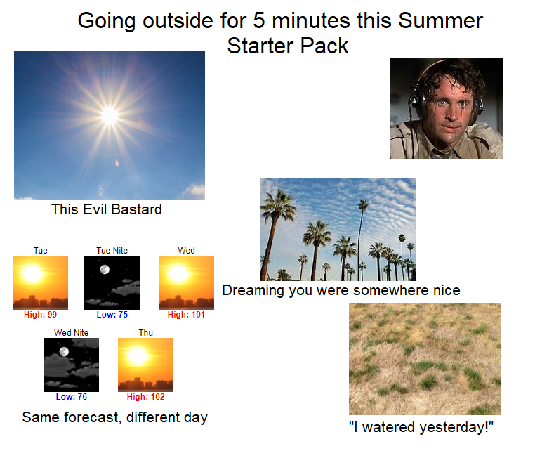 sky - Going outside for 5 minutes this Summer Starter Pack This Evil Bastard Tue Tue Nite Wed Dreaming you were somewhere nice High 99 Low 75 High 101 Wed Nite Thu Low 76 High 102 Same forecast, different day
