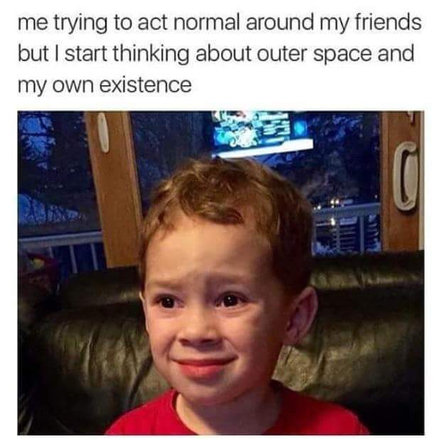 me trying to act normal - me trying to act normal around my friends but I start thinking about outer space and my own existence