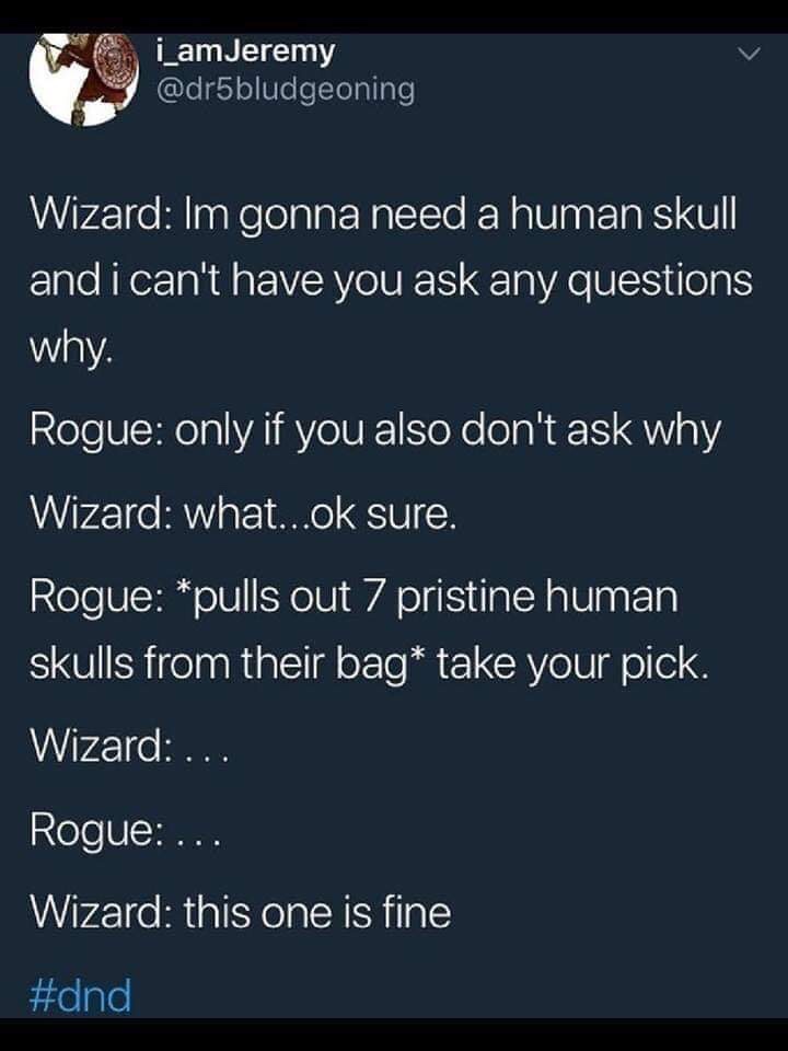 screenshot - i_amJeremy Wizard Im gonna need a human skull and i can't have you ask any questions why. Rogue only if you also don't ask why Wizard what...ok sure. Rogue pulls out 7 pristine human skulls from their bag take your pick. Wizard ... Rogue ... 
