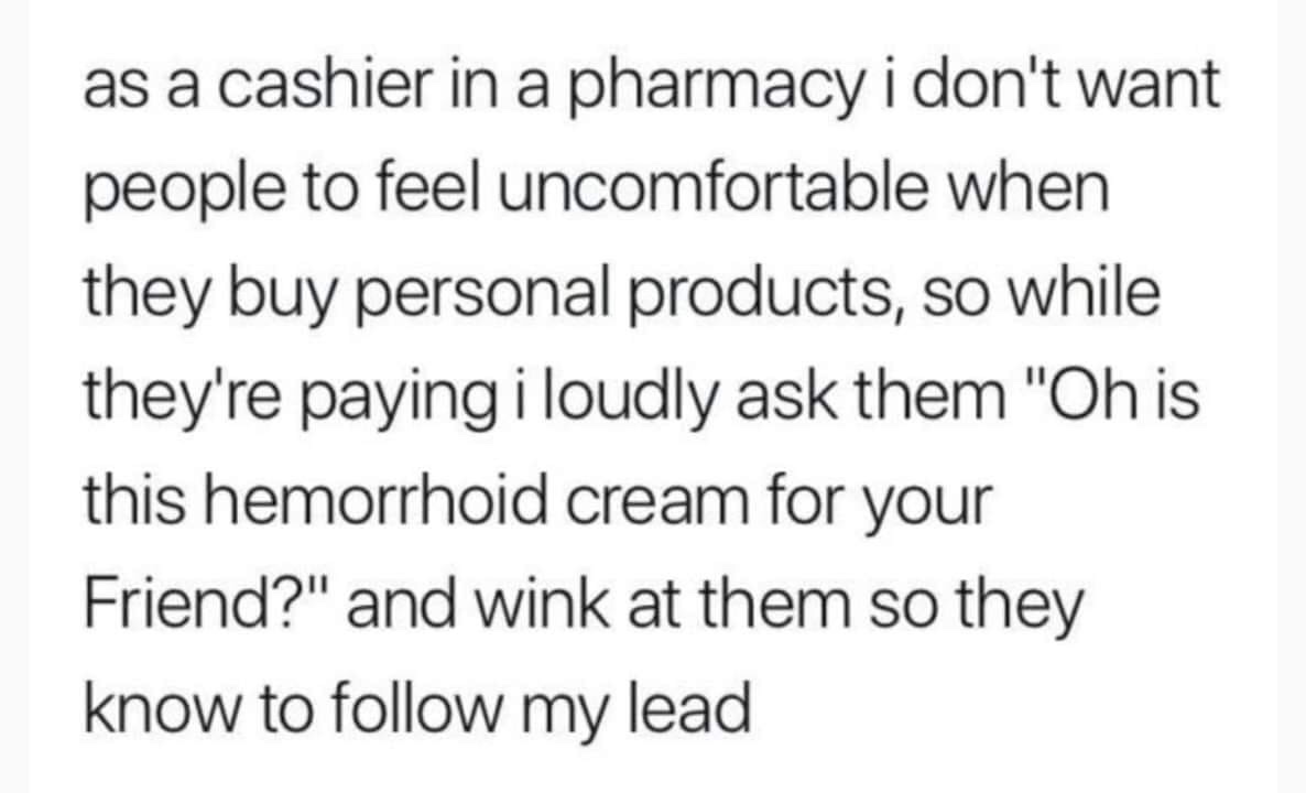 republica 2019 - as a cashier in a pharmacy i don't want people to feel uncomfortable when they buy personal products, so while they're paying i loudly ask them "Oh is this hemorrhoid cream for your Friend?" and wink at them so they know to my lead