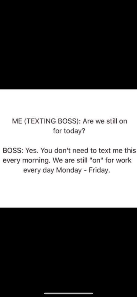 Me Texting Boss Are we still on for today? Boss Yes. You don't need to text me this every morning. We are still "on" for work every day Monday Friday.