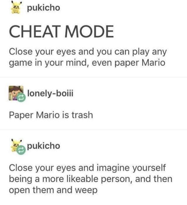 Algae - pukicho Cheat Mode Close your eyes and you can play any game in your mind, even paper Mario lonelyboiii Paper Mario is trash pukicho Close your eyes and imagine yourself being a more able person, and then open them and weep