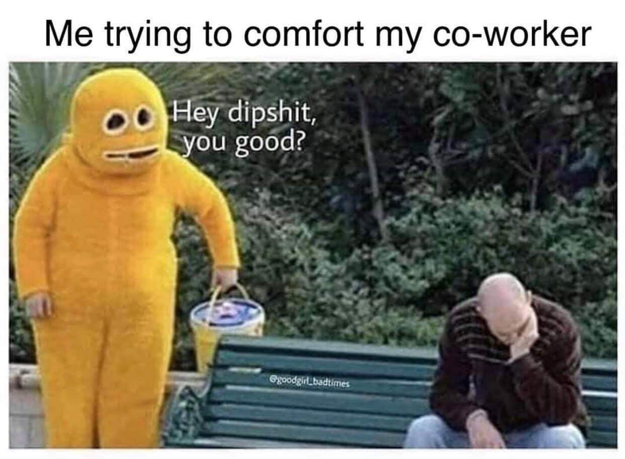 monday meme - me trying to comfort my upset friend - Me trying to comfort my coworker Hey dipshit, you good? good girl bad times
