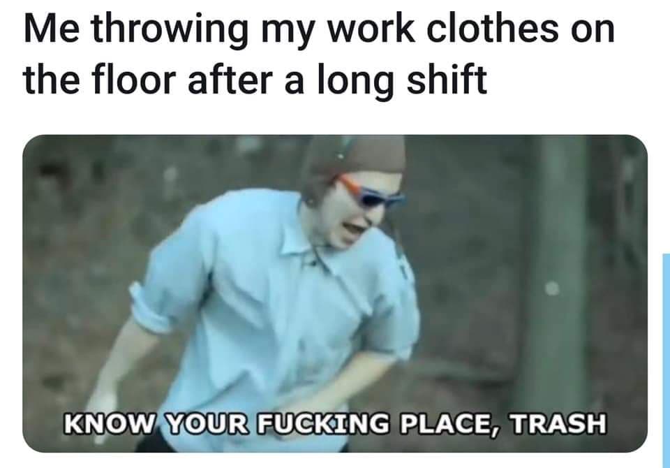 monday meme - know your place trash meme - Me throwing my work clothes on the floor after a long shift Know Your Fucking Place, Trash