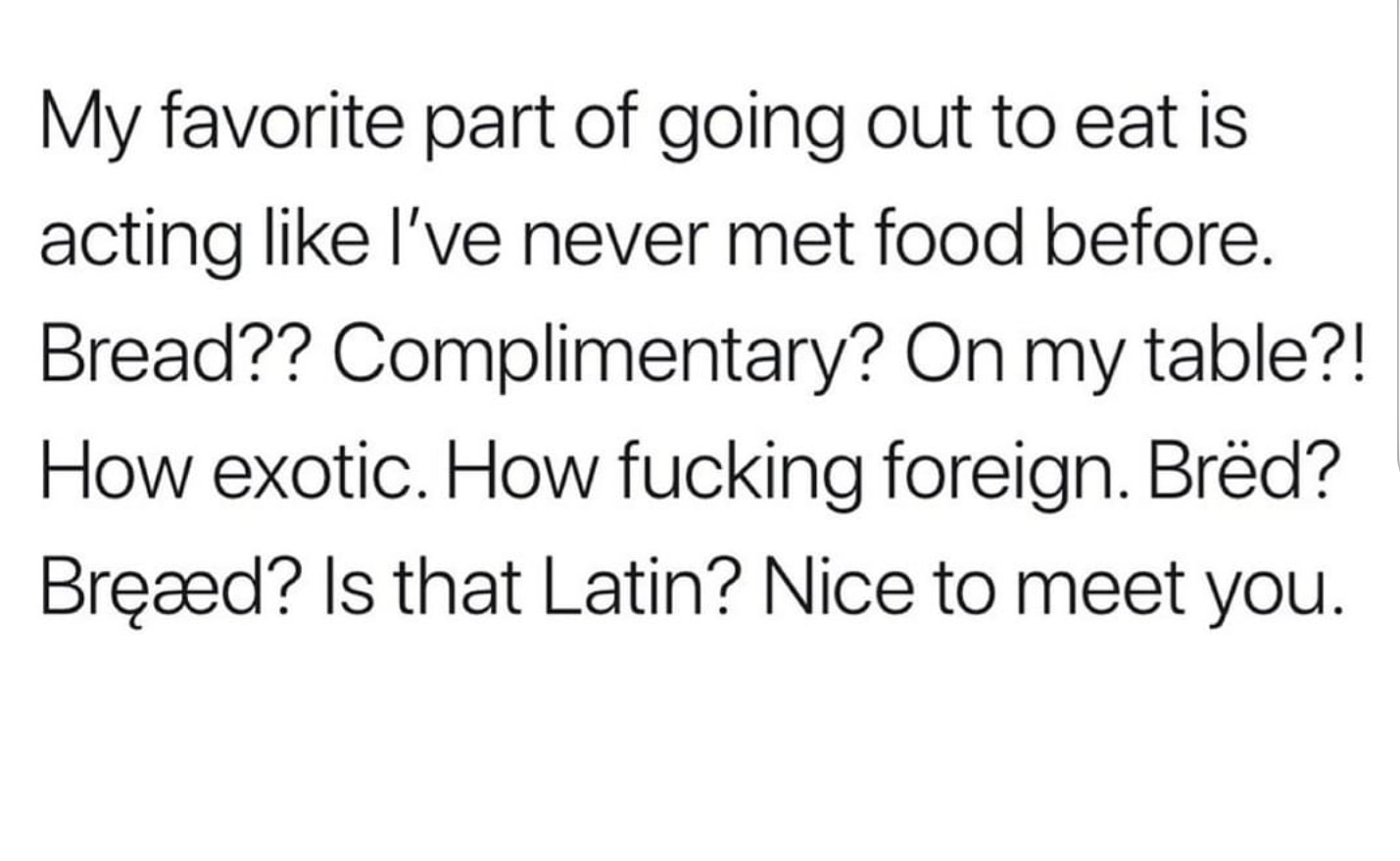 My favorite part of going out to eat is acting I've never met food before. Bread?? Complimentary? On my table?! How exotic. How fucking foreign. Brd? Brd? Is that Latin? Nice to meet you.