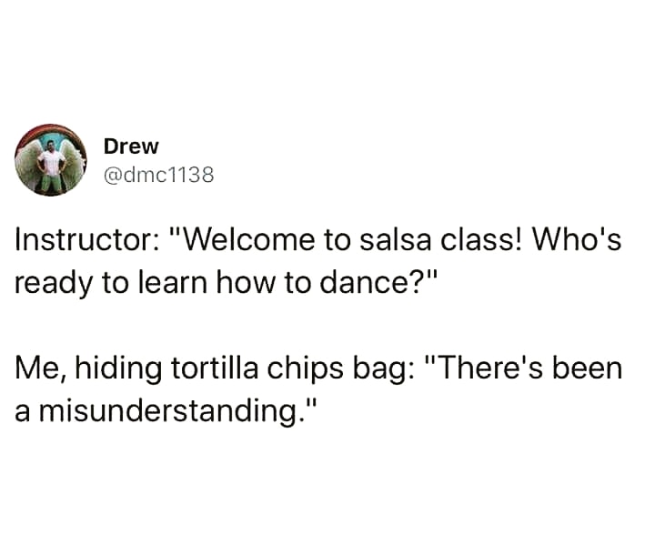Drew Instructor "Welcome to salsa class! Who's ready to learn how to dance?" Me, hiding tortilla chips bag "There's been a misunderstanding."