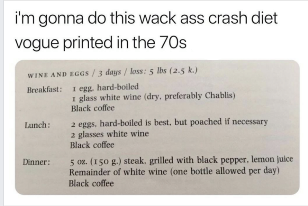 document - i'm gonna do this wack ass crash diet vogue printed in the 70s Wine And Eggs 3 days loss 5 lbs 2.5 k. Breakfast I egg, hardboiled 1 glass white wine dry, preferably Chablis Black coffee Lunch 2 eggs, hardboiled is best, but poached if necessary
