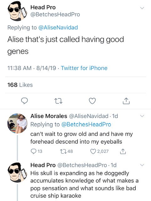 Head Pro Alise that's just called having good genes 81419. Twitter for iPhone 168 Alise Morales Navidad. 1d Pro can't wait to grow old and and have my forehead descend into my eyeballs 9 13 2248 2,027 1 Head Pro . 1d His skull is expanding as h