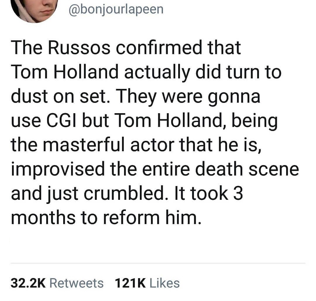 Antigen - The Russos confirmed that Tom Holland actually did turn to dust on set. They were gonna use Cgi but Tom Holland, being the masterful actor that he is, improvised the entire death scene and just crumbled. It took 3 months to reform him.