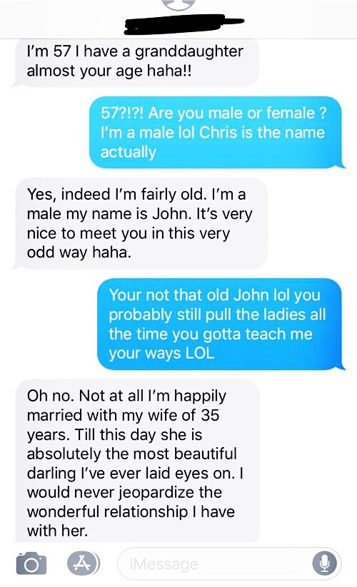 I'm 57 I have a granddaughter almost your age haha!! 57?!?! Are you male or female ? I'm a male lol Chris is the name actually Yes, indeed I'm fairly old. I'm a male my name is John. It's very nice to meet you in this very odd way haha. Your not that old…