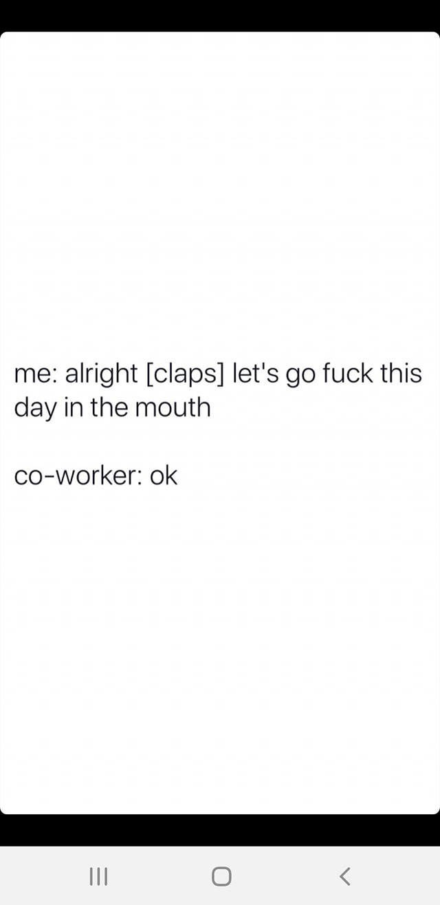 me alright claps let's go fuck this day in the mouth coworker ok