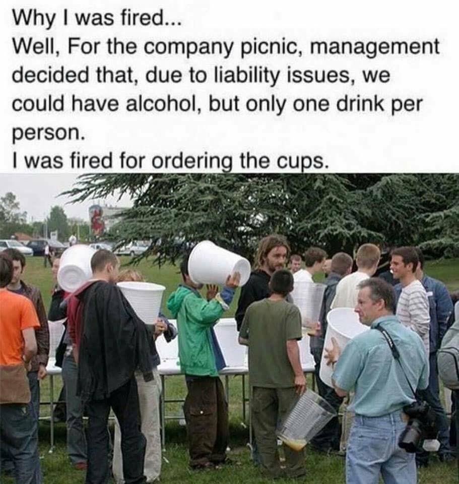 fired for ordering the cups - Why I was fired... Well, For the company picnic, management decided that, due to liability issues, we could have alcohol, but only one drink per person. I was fired for ordering the cups.