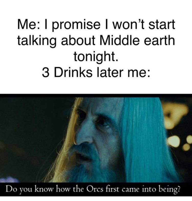 Me I promise I won't start talking about Middle earth tonight. 3 Drinks later me Do you know how the Orcs first came into being?