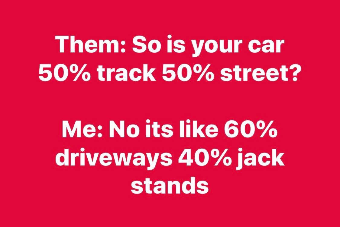 Them So is your car 50% track 50% street? Me No its 60% driveways 40% jack stands