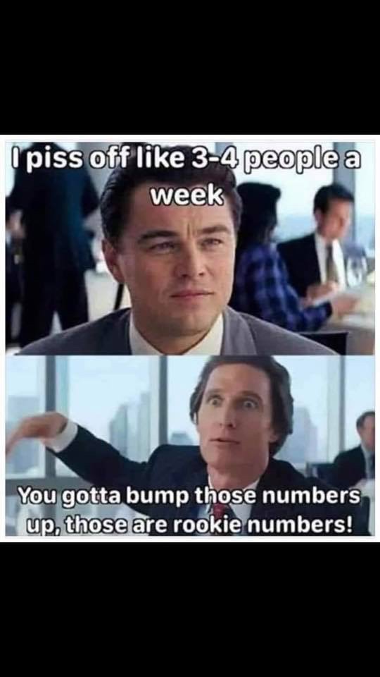 piss people off meme - piss off 34 people a week You gotta bump those numbers up, those are rookie numbers!