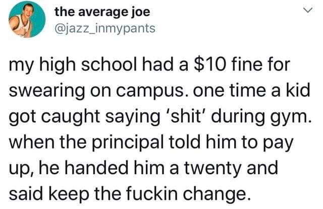 Humour - the average joe my high school had a $10 fine for swearing on campus. one time a kid got caught saying 'shit' during gym. when the principal told him to pay up, he handed him a twenty and said keep the fuckin change.