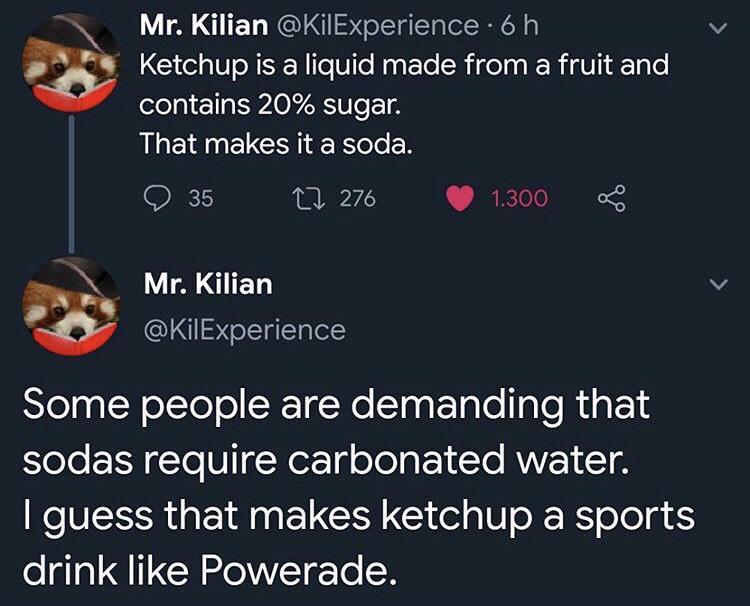 ketchup is a soda - Mr. Kilian . 6 h Ketchup is a liquid made from a fruit and contains 20% sugar. That makes it a soda. ' 35 27 276 1.300 oC Mr. Kilian Some people are demanding that sodas require carbonated water. I guess that makes ketchup a sports dri