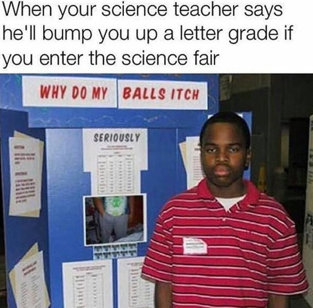 do my balls itch meme - When your science teacher says he'll bump you up a letter grade if you enter the science fair Why Do My Balls Itch Seriously