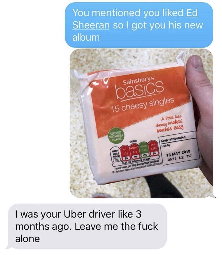 15 cheesy singles - You mentioned you d Ed Sheeran so I got you his new album Sainsburys basics 15 cheesy singles A den hoches Uw Who 13 M2 317 2017 2018 I was your Uber driver 3 months ago. Leave me the fuck alone