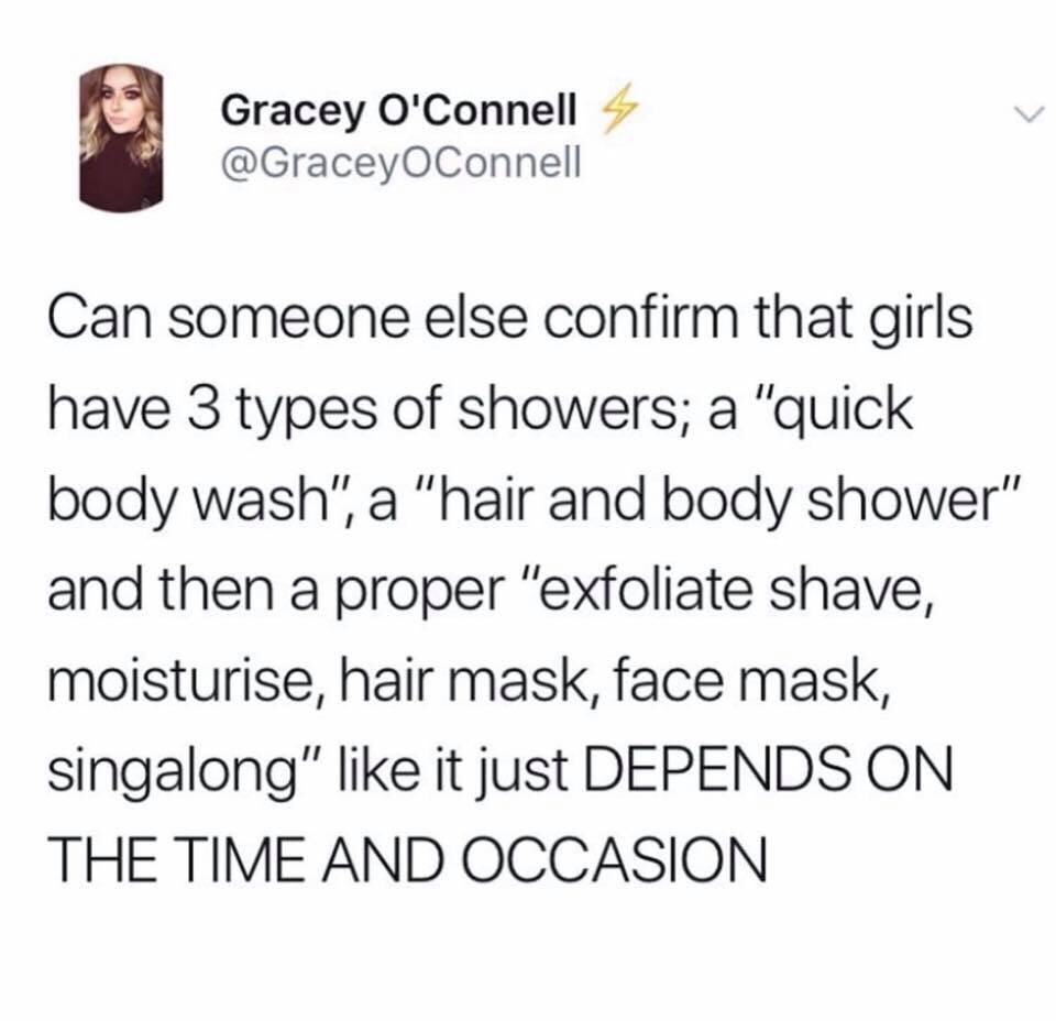funny twitter posts 2019 - Gracey O'Connell 4 Connell Can someone else confirm that girls have 3 types of showers; a "quick body wash", a "hair and body shower" and then a proper "exfoliate shave, moisturise, hair mask, face mask, singalong" it just Depen